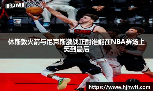 休斯敦火箭与尼克斯激战正酣谁能在NBA赛场上笑到最后
